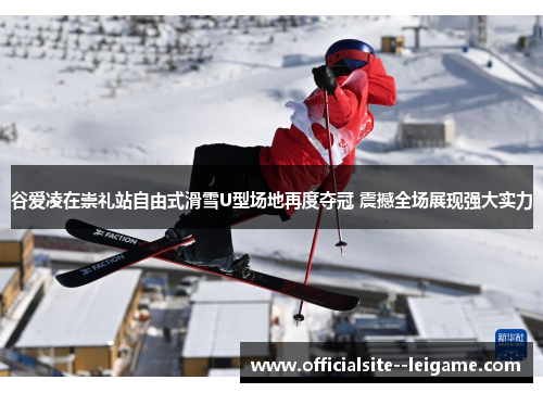 谷爱凌在崇礼站自由式滑雪U型场地再度夺冠 震撼全场展现强大实力