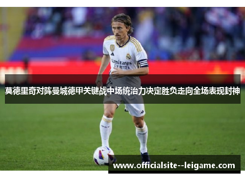 莫德里奇对阵曼城德甲关键战中场统治力决定胜负走向全场表现封神