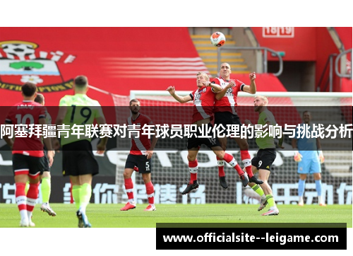 阿塞拜疆青年联赛对青年球员职业伦理的影响与挑战分析