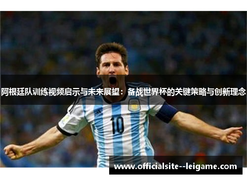 阿根廷队训练视频启示与未来展望：备战世界杯的关键策略与创新理念