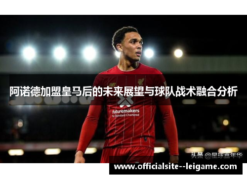 阿诺德加盟皇马后的未来展望与球队战术融合分析