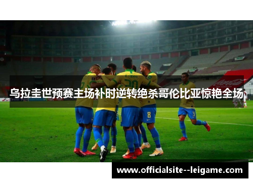 乌拉圭世预赛主场补时逆转绝杀哥伦比亚惊艳全场