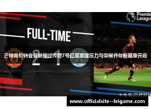 芒特高价转会曼联接过传奇7号红魔重建压力与荣耀并存新篇章开启