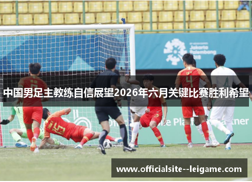 中国男足主教练自信展望2026年六月关键比赛胜利希望 中国男足主教练自信展望2026年六月关键比赛胜利希望